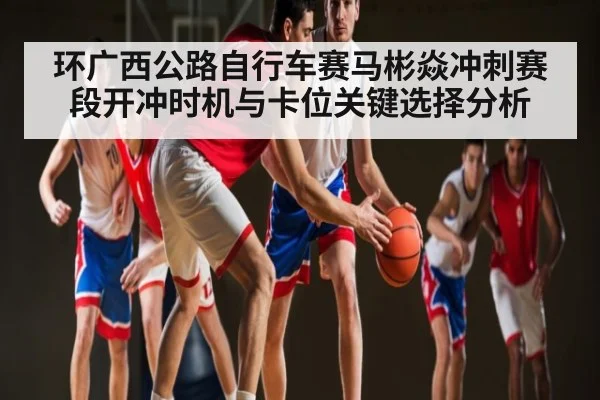 环广西公路自行车赛马彬焱冲刺赛段开冲时机与卡位关键选择分析